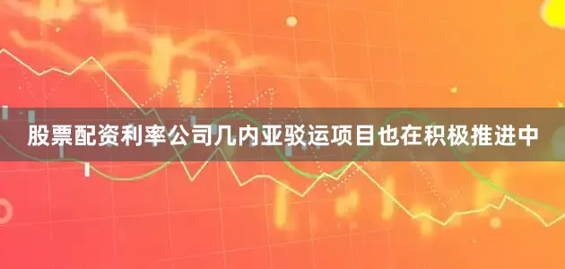 股票配资利率公司几内亚驳运项目也在积极推进中